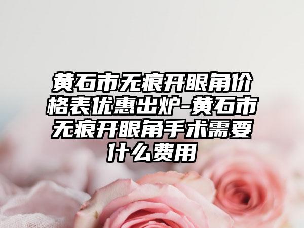 黄石市无痕开眼角价格表优惠出炉-黄石市无痕开眼角手术需要什么费用