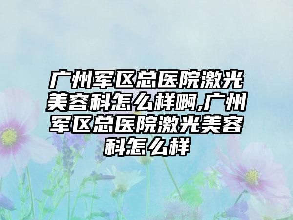 广州军区总医院激光美容科怎么样啊,广州军区总医院激光美容科怎么样