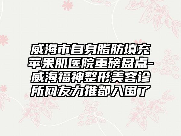 威海市自身脂肪填充苹果肌医院重磅盘点-威海福神整形美容诊所网友力推都入围了