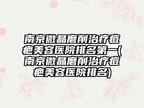 南京微晶磨削治疗痘疤美容医院排名第一(南京微晶磨削治疗痘疤美容医院排名)