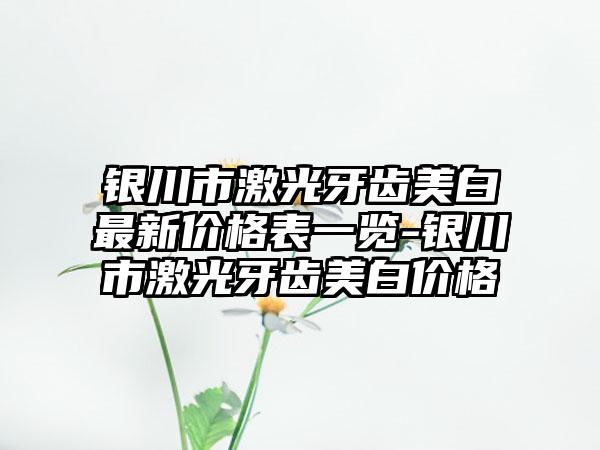 银川市激光牙齿美白非常新价格表一览-银川市激光牙齿美白价格