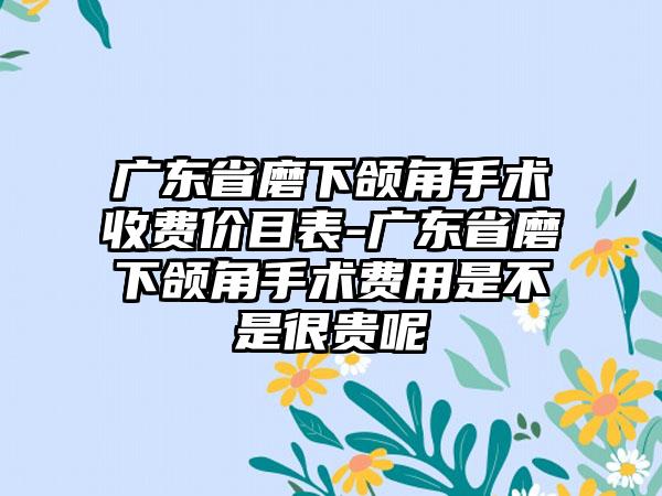 广东省磨下颌角手术收费价目表-广东省磨下颌角手术费用是不是很贵呢