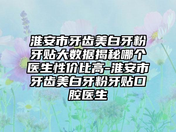 淮安市牙齿美白牙粉牙贴大数据揭秘哪个医生性价比高-淮安市牙齿美白牙粉牙贴口腔医生