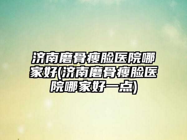 济南磨骨瘦脸医院哪家好(济南磨骨瘦脸医院哪家好一点)