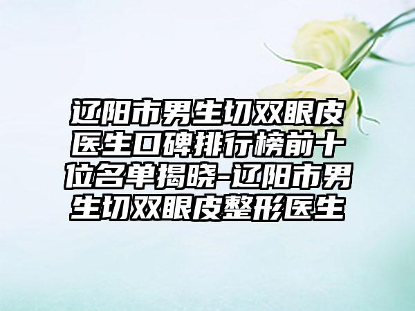 辽阳市男生切双眼皮医生口碑排行榜前十位名单揭晓-辽阳市男生切双眼皮整形医生