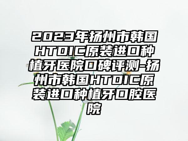 2023年扬州市韩国HTDIC原装进口种植牙医院口碑评测-扬州市韩国HTDIC原装进口种植牙口腔医院