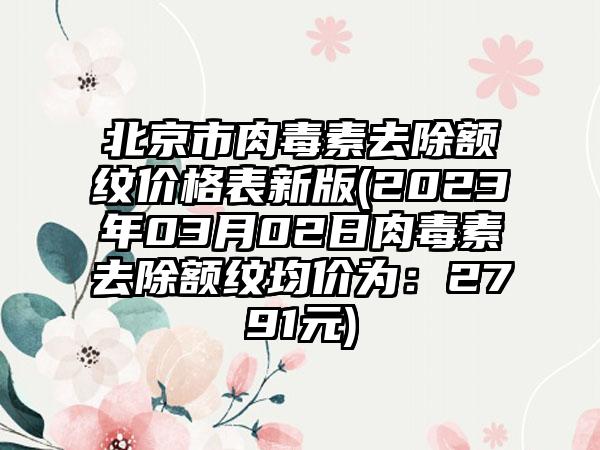 北京市肉毒素去除额纹价格表新版(2023年03月02日肉毒素去除额纹均价为：2791元)