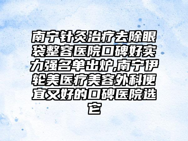 南宁针灸治疗去除眼袋整容医院口碑好实力强名单出炉,南宁伊轮美医疗美容外科便宜又好的口碑医院选它
