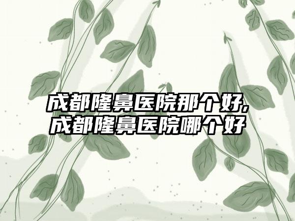 成都隆鼻医院那个好,成都隆鼻医院哪个好
