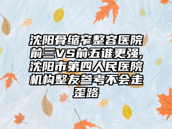 沈阳骨缩窄整容医院前三VS前五谁更强,沈阳市第四人民医院机构整友参考不会走歪路