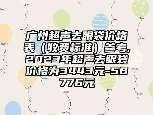 广州超声去眼袋价格表（收费标准）参考,2023年超声去眼袋价格为3443元-58776元