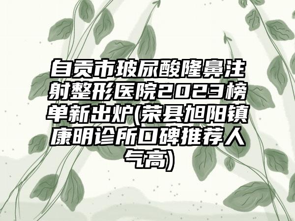 自贡市玻尿酸隆鼻注射整形医院2023榜单新出炉(荣县旭阳镇康明诊所口碑推荐人气高)