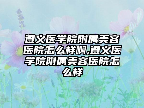 遵义医学院附属美容医院怎么样啊,遵义医学院附属美容医院怎么样