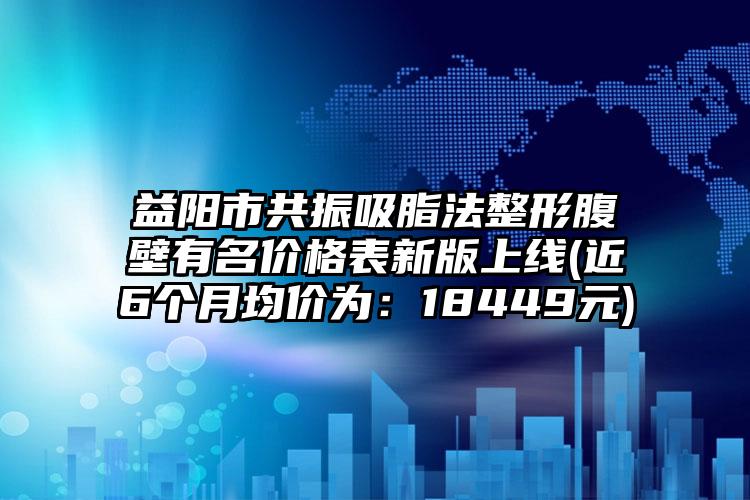 益阳市共振吸脂法整形腹壁有名价格表新版上线(近6个月均价为:18449元)