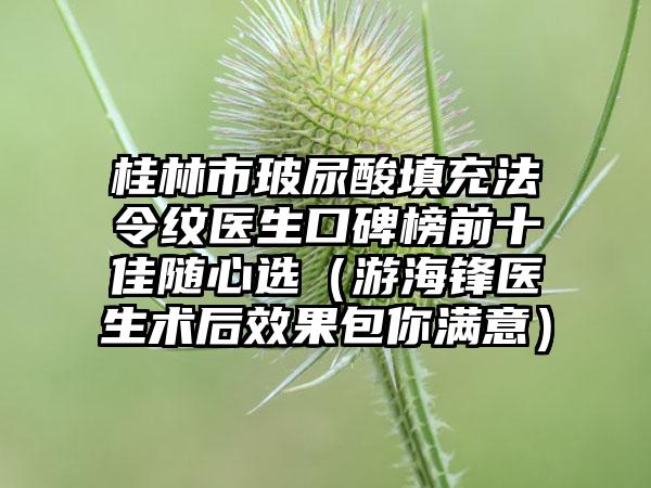 桂林市玻尿酸填充法令纹医生口碑榜前十佳随心选(游海锋医生术后成果包你满意)
