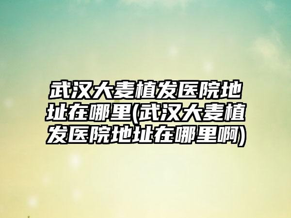武汉大麦植发医院地址在哪里(武汉大麦植发医院地址在哪里啊)