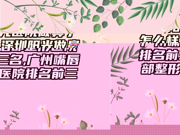 广州嘴唇部整形医院排名前三名,广州嘴唇部整形医院排名前三