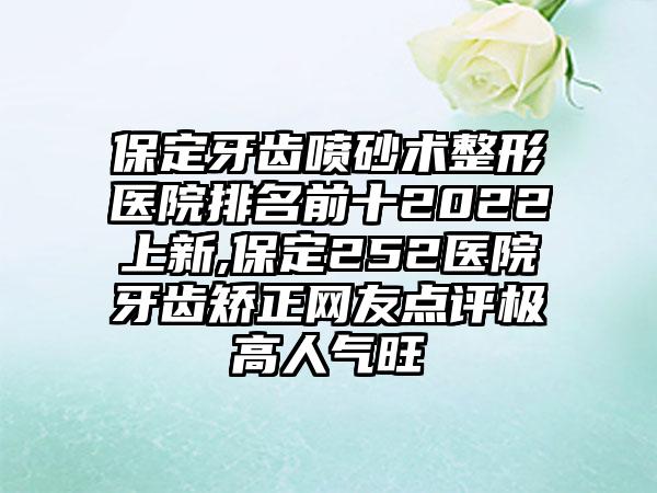 保定牙齿喷砂术整形医院排名前十2022上新,保定252医院牙齿矫正网友点评极高人气旺
