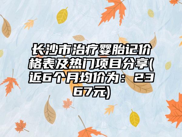 长沙市治疗婴胎记价格表及热门项目分享(近6个月均价为：2367元)