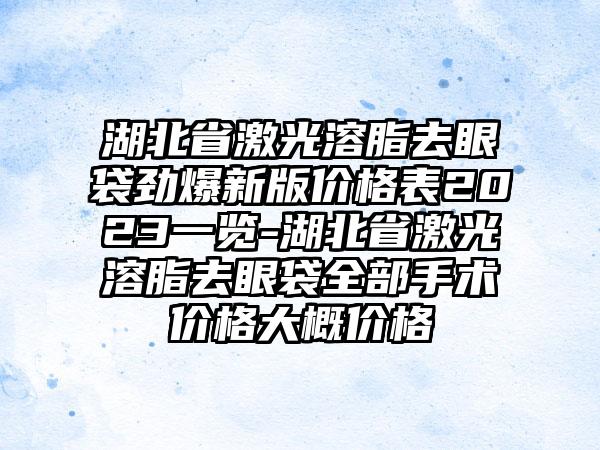 湖北省激光溶脂去眼袋劲爆新版价格表2023一览-湖北省激光溶脂去眼袋全部手术价格大概价格