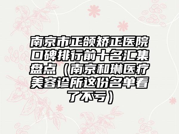 南京市正颌矫正医院口碑排行前十名汇集盘点（南京和琳医疗美容诊所这份名单看了不亏）