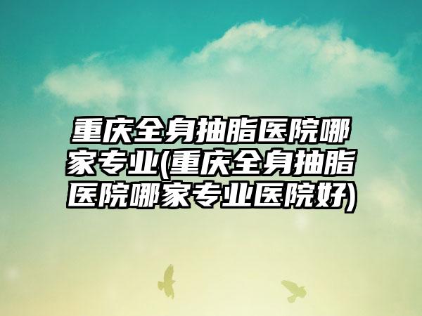 重庆全身抽脂医院哪家正规(重庆全身抽脂医院哪家正规医院好)