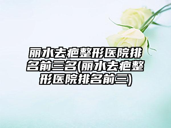 丽水去疤整形医院排名前三名(丽水去疤整形医院排名前三)