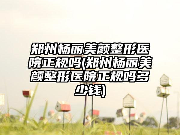 郑州杨丽美颜整形医院正规吗(郑州杨丽美颜整形医院正规吗多少钱)