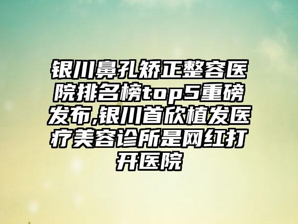 银川鼻孔矫正整容医院排名榜top5重磅发布,银川首欣植发医疗美容诊所是网红打开医院