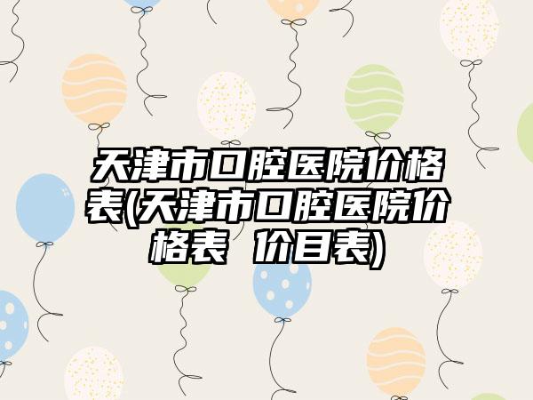 天津市口腔医院价格表(天津市口腔医院价格表 价目表)