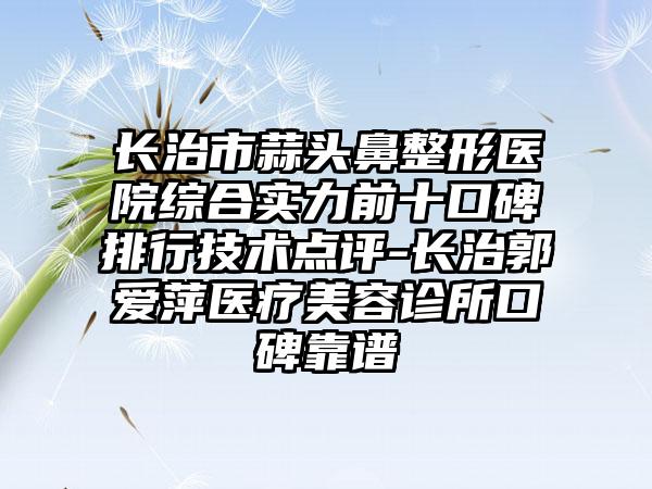 长治市蒜头鼻整形医院综合实力前十口碑排行技术点评-长治郭爱萍医疗美容诊所口碑靠谱