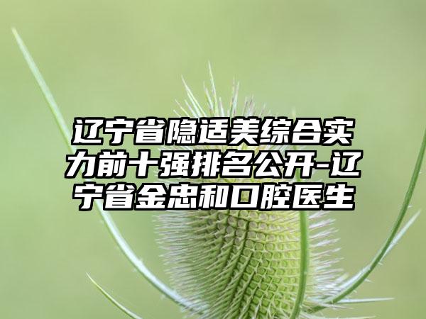 辽宁省隐适美综合实力前十强排名公开-辽宁省金忠和口腔医生