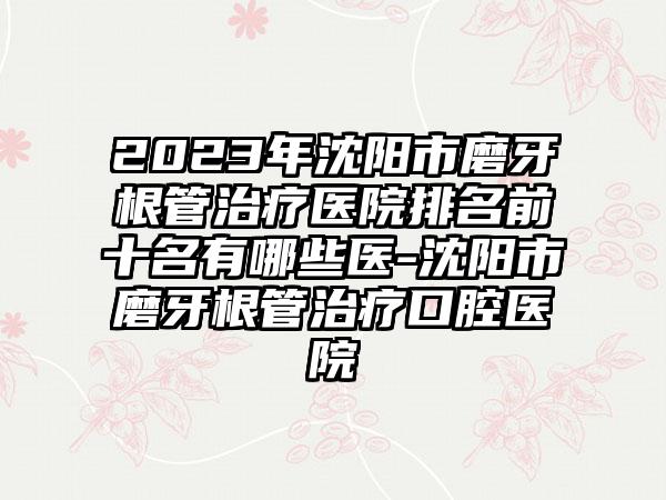 2023年沈阳市磨牙根管治疗医院排名前十名有哪些医-沈阳市磨牙根管治疗口腔医院
