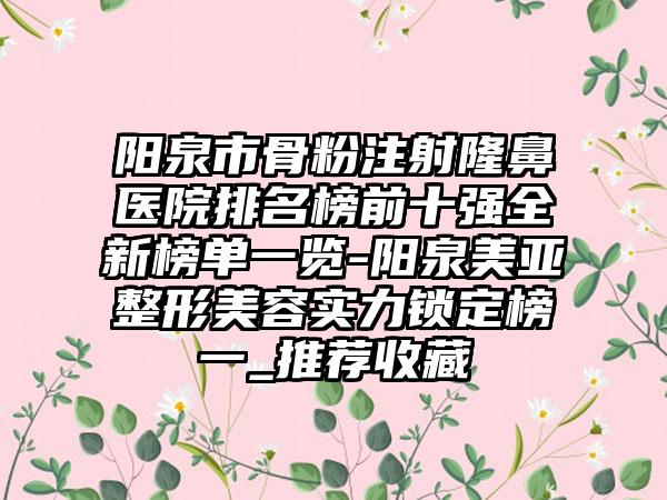 阳泉市骨粉注射隆鼻医院排名榜前十强全新榜单一览-阳泉美亚整形美容实力锁定榜一_推荐收藏