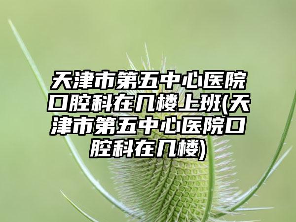 天津市第五中心医院口腔科在几楼上班(天津市第五中心医院口腔科在几楼)