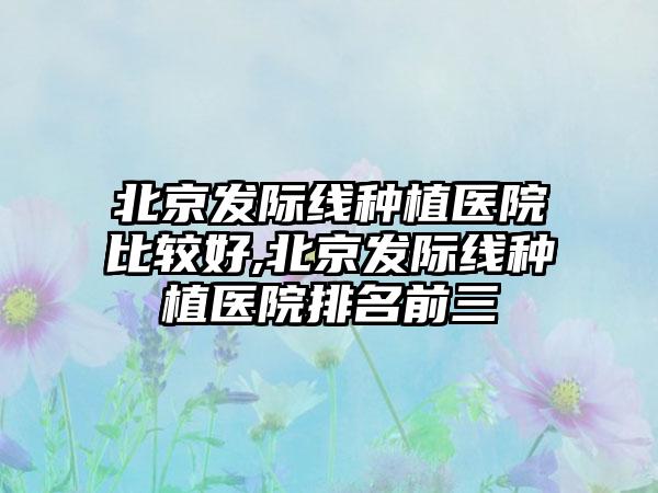 北京发际线种植医院比较好,北京发际线种植医院排名前三