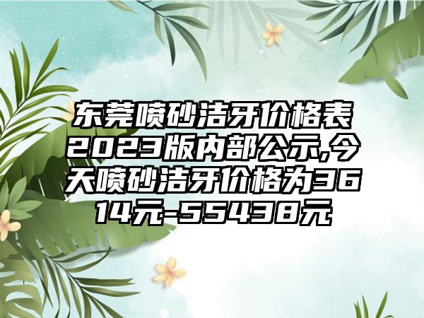 东莞喷砂洁牙价格表2023版内部公示,今天喷砂洁牙价格为3614元-55438元