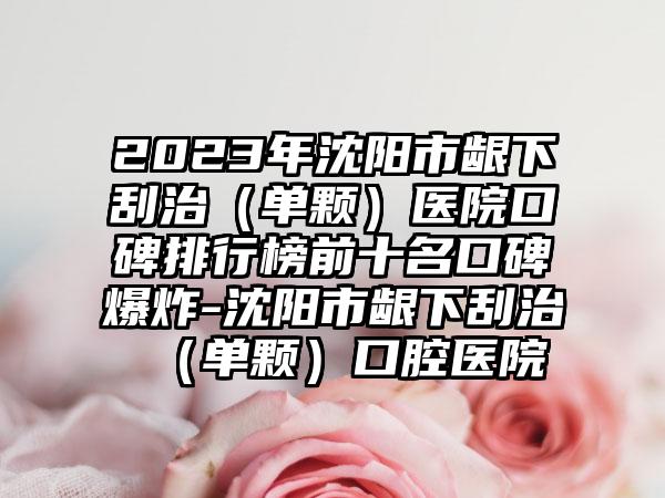 2023年沈阳市龈下刮治（单颗）医院口碑排行榜前十名口碑爆炸-沈阳市龈下刮治（单颗）口腔医院