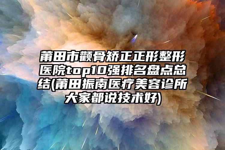 莆田市颧骨矫正正形整形医院top10强排名盘点总结(莆田振南医疗美容诊所大家都说技术好)