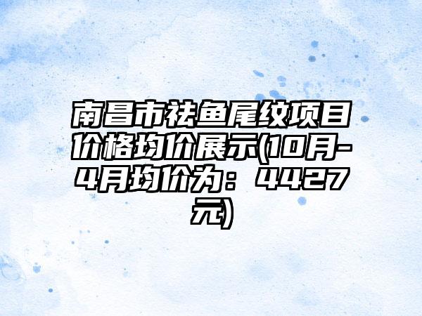 南昌市祛鱼尾纹项目价格均价展示(10月-4月均价为：4427元)