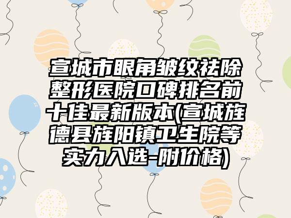 宣城市眼角皱纹祛除整形医院口碑排名前十佳非常新版本(宣城旌德县旌阳镇卫生院等实力入选-附价格)