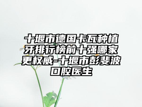 十堰市德国卡瓦种植牙排行榜前十强哪家更权威-十堰市彭斐波口腔医生