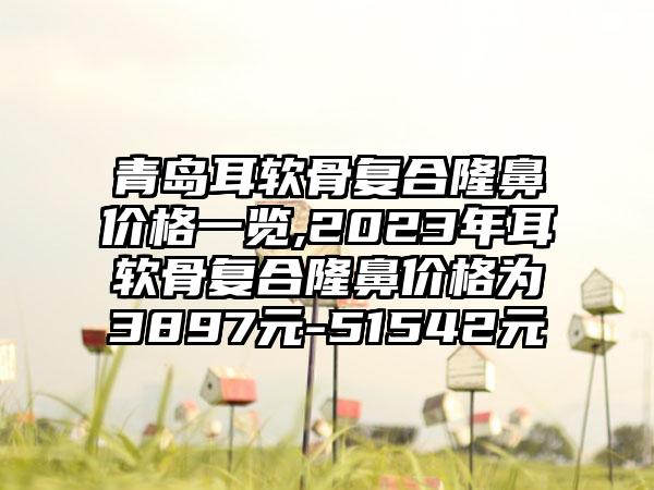 青岛耳软骨复合隆鼻价格一览,2023年耳软骨复合隆鼻价格为3897元-51542元