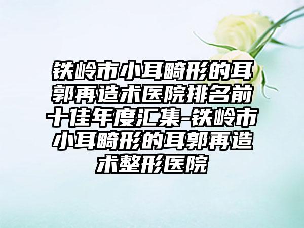 铁岭市小耳畸形的耳郭再造术医院排名前十佳年度汇集-铁岭市小耳畸形的耳郭再造术整形医院