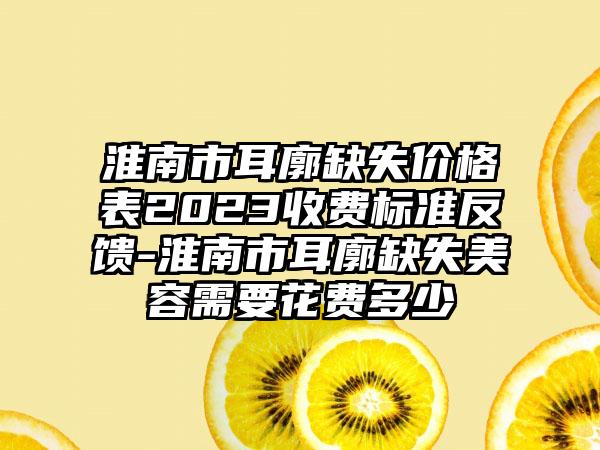 淮南市耳廓缺失价格表2023收费标准反馈-淮南市耳廓缺失美容需要花费多少