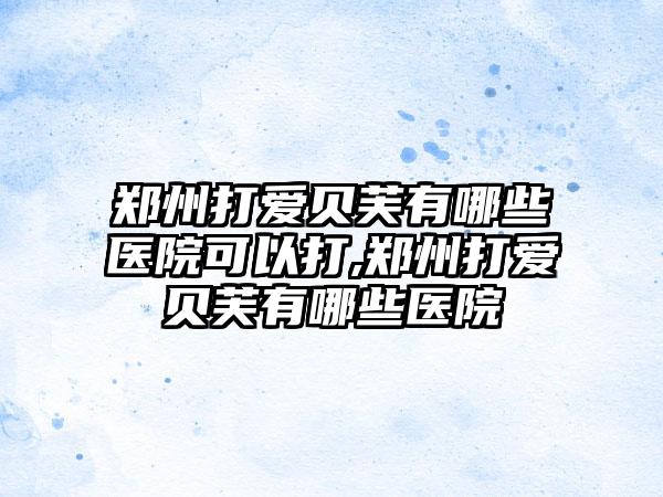 郑州打爱贝芙有哪些医院可以打,郑州打爱贝芙有哪些医院