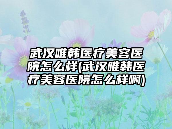 武汉唯韩医疗美容医院怎么样(武汉唯韩医疗美容医院怎么样啊)