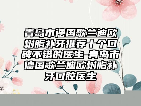 青岛市德国歌兰迪欧树脂补牙推荐十个口碑不错的医生-青岛市德国歌兰迪欧树脂补牙口腔医生