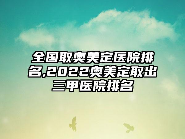 全国取奥美定医院排名,2022奥美定取出三甲医院排名