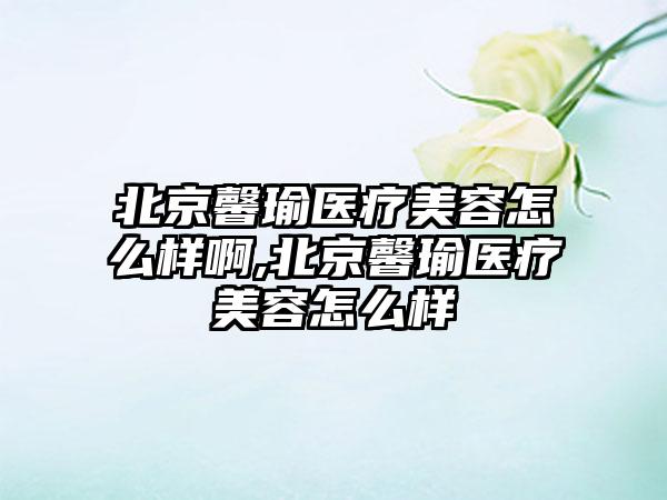 北京馨瑜医疗美容怎么样啊,北京馨瑜医疗美容怎么样